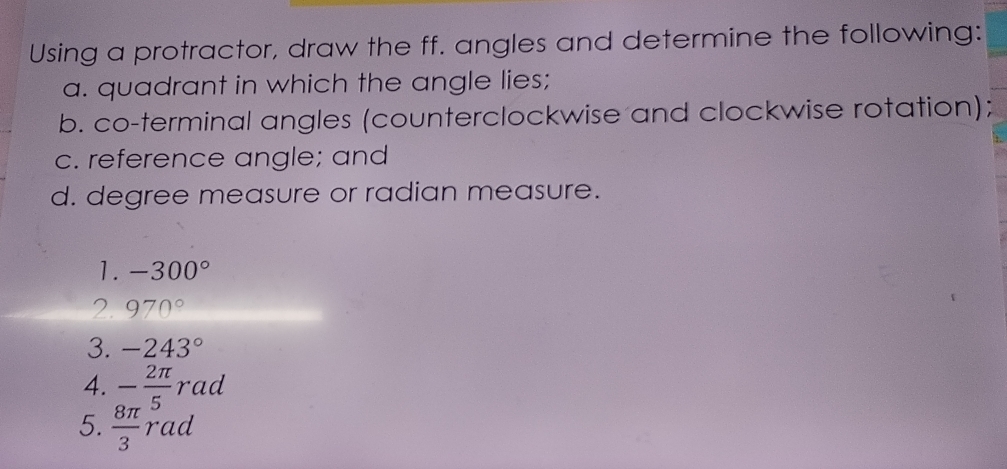 Using a protractor, draw the ff. angles and determine the following: 
a. quadrant in which the angle lies; 
b. co-terminal angles (counterclockwise and clockwise rotation); 
c. reference angle; and 
d. degree measure or radian measure. 
1. -300°
2. 970°
3. -243°
4. - 2π /5 rad
5.  8π /3 rad