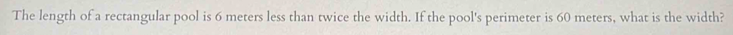 The length of a rectangular pool is 6 meters less than twice the width. If the pool's perimeter is 60 meters, what is the width?
