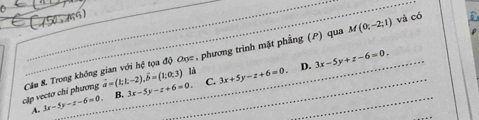 M(0;-2;1) và có
vector a=(1;1;-2), vector b=(1;0;3) là
D.
cặp vectơ chi phương Câu 8. Trong không gian với hệ tọa độ Oxz , phương trình mặt phẳng (P) qua 3x-5y+z-6=0.
C.
A. 3x-5y-z-6=0. B. 3x-5y-z+6=0. 3x+5y-z+6=0.