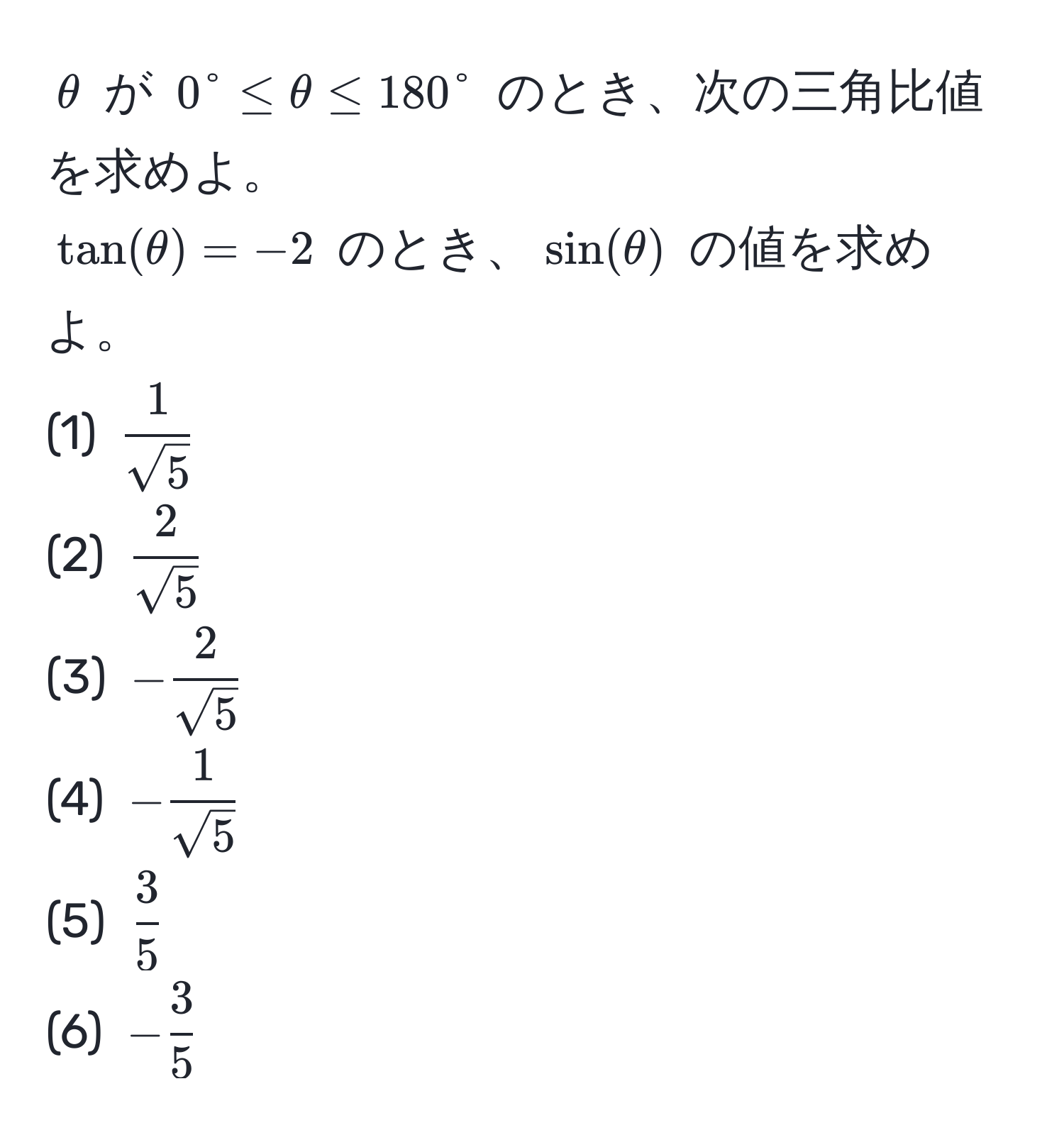 $θ$ が $0° ≤ θ ≤ 180°$ のとき、次の三角比値を求めよ。  
$tan(θ) = -2$ のとき、$sin(θ)$ の値を求めよ。  
(1) $ 1/sqrt(5) $  
(2) $ 2/sqrt(5) $  
(3) $- 2/sqrt(5) $  
(4) $- 1/sqrt(5) $  
(5) $ 3/5 $  
(6) $- 3/5 $