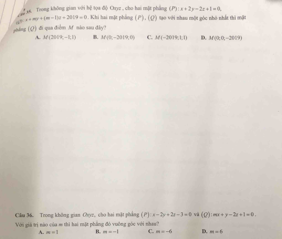 can 35. Trong không gian với hệ tọa độ Oxyz , cho hai mặt phẳng (P) : x+2y-2z+1=0, 
i eta :x+my+(m-1)z+2019=0. Khi hai mặt phẳng (P), (Q) tạo với nhau một góc nhỏ nhất thì mặt
phẳng (Q) đi qua điểm Mô nào sau đây?
A. M(2019;-1;1) B. M(0;-2019;0) C. M(-2019;1;1) D. M(0;0;-2019)
Câu 36. Trong không gian Oxyz, cho hai mặt phẳng (P): x-2y+2z-3=0 và (Q):mx+y-2z+1=0. 
Với giá trị nào của m thì hai mặt phẳng đó vuông góc với nhau?
A. m=1 B. m=-1 C. m=-6 D. m=6