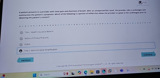 FLAG
A patient presents to a provider with chest pain and shortness of breath. After an unexpected EKG result, the provider calls a cardiologist and
obcaining the patient's consent? summarizes the patient's symptoms. Which of the following is a portion of HIPAA that allows the provider to speak to the cardiologist prier to
Title I: Health Insurance Reform
Notice of Privacy Practices
FERPA
Title II: Administrative Simplification
CONTINUE
PREVOUS
Capyright @ 2024 Assessment Technologies Inshtuts", L L.C. All rights reserved.
Search