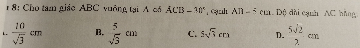 18: Cho tam giác ABC vuông tại A có ACB=30° , cạnh AB=5cm. Độ dài cạnh AC băng:
 10/sqrt(3) cm
B.  5/sqrt(3) cm  5sqrt(2)/2 cm
C. 5sqrt(3)cm D.