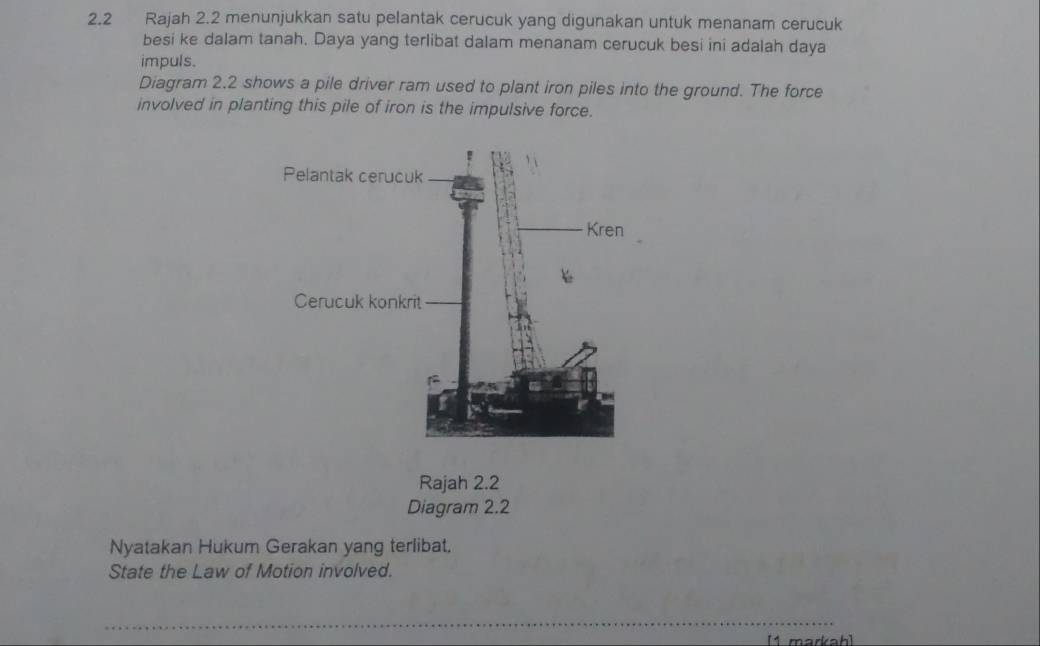 2.2 Rajah 2.2 menunjukkan satu pelantak cerucuk yang digunakan untuk menanam cerucuk 
besi ke dalam tanah. Daya yang terlibat dalam menanam cerucuk besi ini adalah daya 
impuls. 
Diagram 2.2 shows a pile driver ram used to plant iron piles into the ground. The force 
involved in planting this pile of iron is the impulsive force. 
Rajah 2.2 
Diagram 2.2 
Nyatakan Hukum Gerakan yang terlibat. 
State the Law of Motion involved. 
_ 
[1 markah]