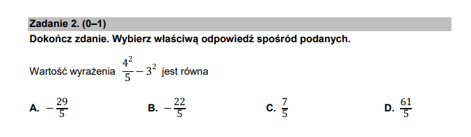 Zadanie 2. (0-1)
Dokończ zdanie. Wybierz właściwą odpowiedź spośród podanych.
Wartość wyrażenia  4^2/5 -3^2 jest równa
A. - 29/5  B. - 22/5  C.  7/5  D.  61/5 