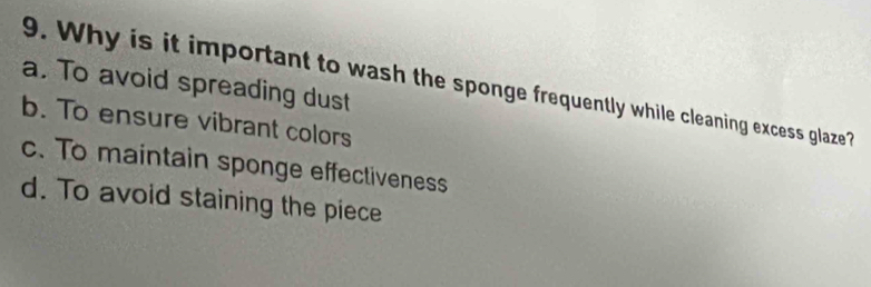 a. To avoid spreading dust
9. Why is it important to wash the sponge frequently while cleaning excess glaze?
b. To ensure vibrant colors
c. To maintain sponge effectiveness
d. To avoid staining the piece