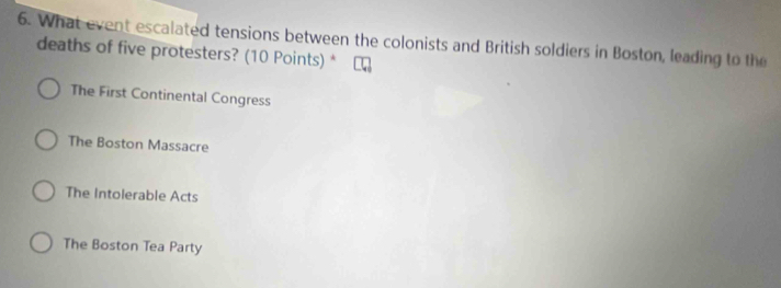 What event escalated tensions between the colonists and British soldiers in Boston, leading to the
deaths of five protesters? (10 Points) *
The First Continental Congress
The Boston Massacre
The Intolerable Acts
The Boston Tea Party