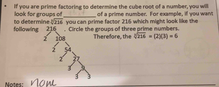 If you are prime factoring to determine the cube root of a number, you will 
look for groups of _of a prime number. For example, if you want 
to determine sqrt[3](216) you can prime factor 216 which might look like the 
followinggroups of three prime numbers. 
herefore, the sqrt[3](216)=(2)(3)=6
Notes: now