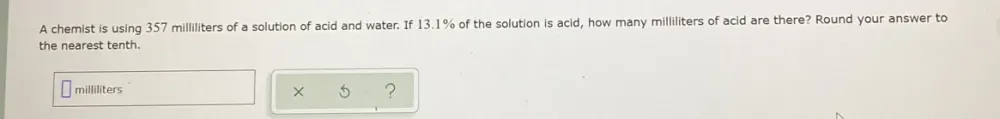 A chemist is using 357 milliliters of a solution of acid and water. If 13.1% of the solution is acid, how many milliliters of acid are there? Round your answer to 
the nearest tenth.
milliliters ? 
×