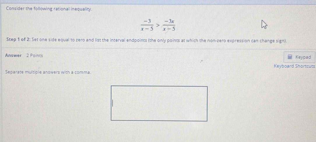 Consider the following rational inequality.
 (-3)/x-5 > (-3x)/x-5 
Step 1 of 2 : Set one side equal to zero and list the interval endpoints (the only points at which the non-zero expression can change sign). 
Answer 2 Points Keypad 
Keyboard Shortcuts 
Separate multiple answers with a comma.