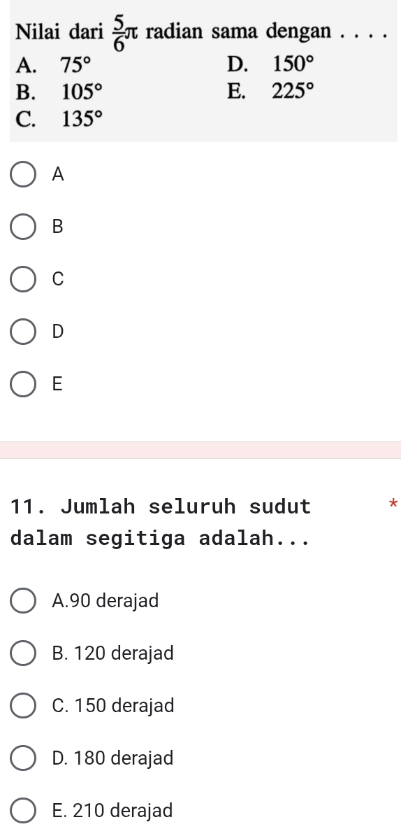 Nilai dari  5/6 π radian sama dengan . . . .
A. 75° D. 150°
B. 105° E. 225°
C. 135°
A
B
C
D
E
11. Jumlah seluruh sudut
*
dalam segitiga adalah...
A. 90 derajad
B. 120 derajad
C. 150 derajad
D. 180 derajad
E. 210 derajad