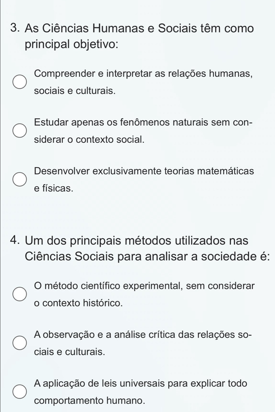 As Ciências Humanas e Sociais têm como
principal objetivo:
Compreender e interpretar as relações humanas,
sociais e culturais.
Estudar apenas os fenômenos naturais sem con-
siderar o contexto social.
Desenvolver exclusivamente teorias matemáticas
e físicas.
4. Um dos principais métodos utilizados nas
Ciências Sociais para analisar a sociedade é:
O método científico experimental, sem considerar
o contexto histórico.
A observação e a análise crítica das relações so-
ciais e culturais.
A aplicação de leis universais para explicar todo
comportamento humano.