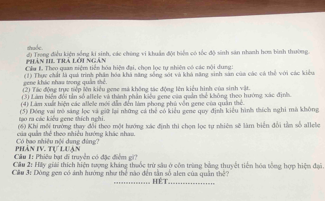 thuốc.
d) Trong điều kiện sống kí sinh, các chùng vi khuẩn đột biến có tốc độ sinh sản nhanh hơn bình thường.
pHÀN III. TRẢ LỜI NGẢN
Câu 1. Theo quan niệm tiến hóa hiện đại, chọn lọc tự nhiên có các nội dung:
(1) Thực chất là quá trình phân hóa khả năng sống sót và khả năng sinh sản của các cá thể với các kiểu
gene khác nhau trong quần thể.
(2) Tác động trực tiếp lên kiểu gene mà không tác động lên kiểu hình của sinh vật.
(3) Làm biển đổi tần số allele và thành phần kiểu gene của quần thể không theo hướng xác định.
(4) Làm xuất hiện các allele mới dẫn đến làm phong phú vốn gene của quần thể.
(5) Đóng vai trò sàng lọc và giữ lại những cá thể có kiểu gene quy định kiểu hình thích nghi mà không
tạo ra các kiểu gene thích nghi.
(6) Khị môi trường thay đổi theo một hướng xác định thì chọn lọc tự nhiên sẽ làm biến đổi tần số allele
của quần thể theo nhiều hướng khác nhau.
Có bao nhiêu nội dung đúng?
phầN IV. Tự luận
Câu 1: Phiêu bạt di truyền có đặc điểm gì?
Câu 2: Hãy giải thích hiện tượng kháng thuốc trừ sâu ở côn trùng bằng thuyết tiến hóa tổng hợp hiện đại.
Câu 3: Dòng gen có ảnh hưởng như thế nào đến tần số alen của quần thể?
_HÉT_