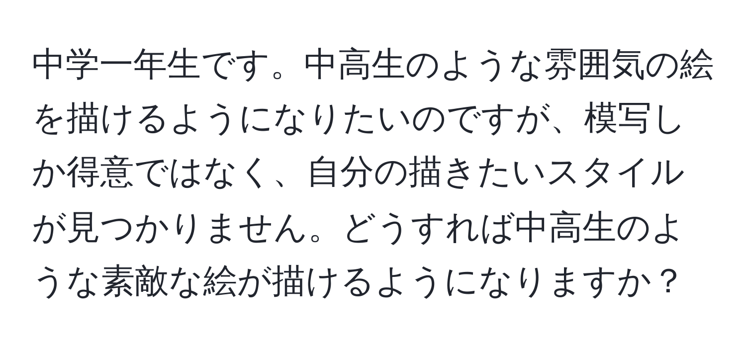 中学一年生です。中高生のような雰囲気の絵を描けるようになりたいのですが、模写しか得意ではなく、自分の描きたいスタイルが見つかりません。どうすれば中高生のような素敵な絵が描けるようになりますか？