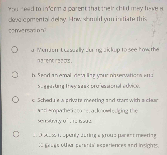 You need to inform a parent that their child may have a
developmental delay. How should you initiate this
conversation?
a. Mention it casually during pickup to see how the
parent reacts.
b. Send an email detailing your observations and
suggesting they seek professional advice.
c. Schedule a private meeting and start with a clear
and empathetic tone, acknowledging the
sensitivity of the issue.
d. Discuss it openly during a group parent meeting
to gauge other parents' experiences and insights.