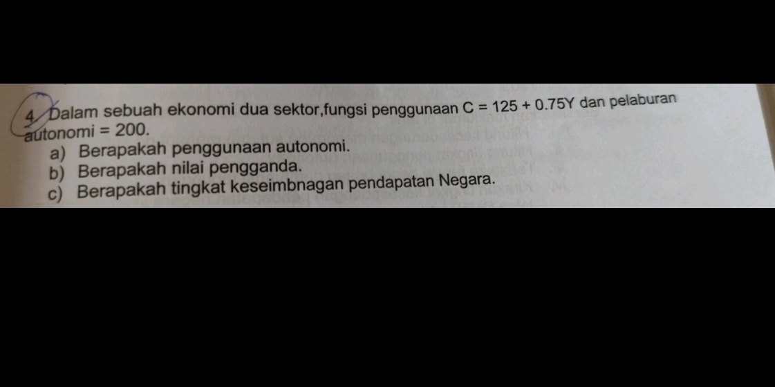 Dalam sebuah ekonomi dua sektor,fungsi penggunaan C=125+0.75Y dan pelaburan 
autono mi=200. 
a) Berapakah penggunaan autonomi. 
b) Berapakah nilai pengganda. 
c) Berapakah tingkat keseimbnagan pendapatan Negara.