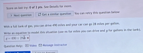 Score on last try: 0 of 2 pts. See Details for more. 
> Next question Get a similar question You can retry this question below 
With a full tank of gas, you can drive 490 miles and your car can go 28 miles per gallon. 
Write an equation to model this situation (use m for miles you can drive and g for gallons in the tank).
g=490+2800*
Question Help: * Video * Message instructor