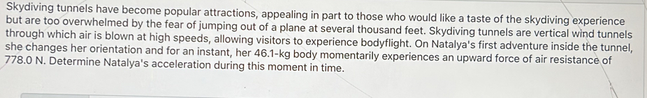 Skydiving tunnels have become popular attractions, appealing in part to those who would like a taste of the skydiving experience 
but are too overwhelmed by the fear of jumping out of a plane at several thousand feet. Skydiving tunnels are vertical wind tunnels 
through which air is blown at high speeds, allowing visitors to experience bodyflight. On Natalya's first adventure inside the tunnel, 
she changes her orientation and for an instant, her 46.1-kg body momentarily experiences an upward force of air resistance of
778.0 N. Determine Natalya's acceleration during this moment in time.