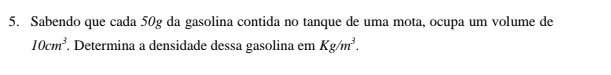 Sabendo que cada 50g da gasolina contida no tanque de uma mota, ocupa um volume de
10cm^3. Determina a densidade dessa gasolina em Kg/m^3.