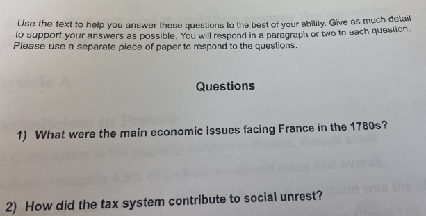 Use the text to help you answer these questions to the best of your ability. Give as much detail 
to support your answers as possible. You will respond in a paragraph or two to each question. 
Please use a separate piece of paper to respond to the questions. 
Questions 
1) What were the main economic issues facing France in the 1780s? 
2) How did the tax system contribute to social unrest?