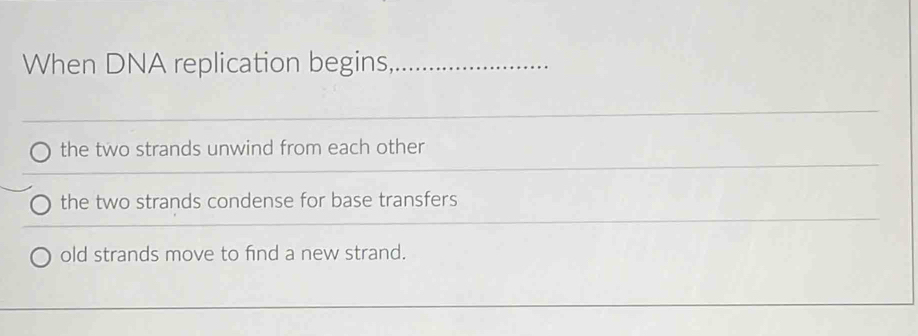 When DNA replication begins,_
the two strands unwind from each other
the two strands condense for base transfers
old strands move to find a new strand.