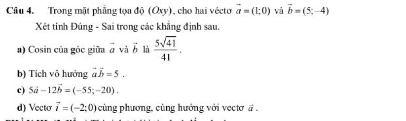 Trong mặt phẳng tọa độ (Oxy), cho hai véctơ vector a=(1;0) và vector b=(5;-4)
Xét tính Đúng - Sai trong các khẵng định sau. 
a) Cosin của góc giữa vector a và vector b là  5sqrt(41)/41 . 
b) Tích vô hướng vector a.vector b=5. 
c) 5vector a-12vector b=(-55;-20). 
d) Vecto vector i=(-2;0) cùng phương, cùng hướng với vectơ vector a.