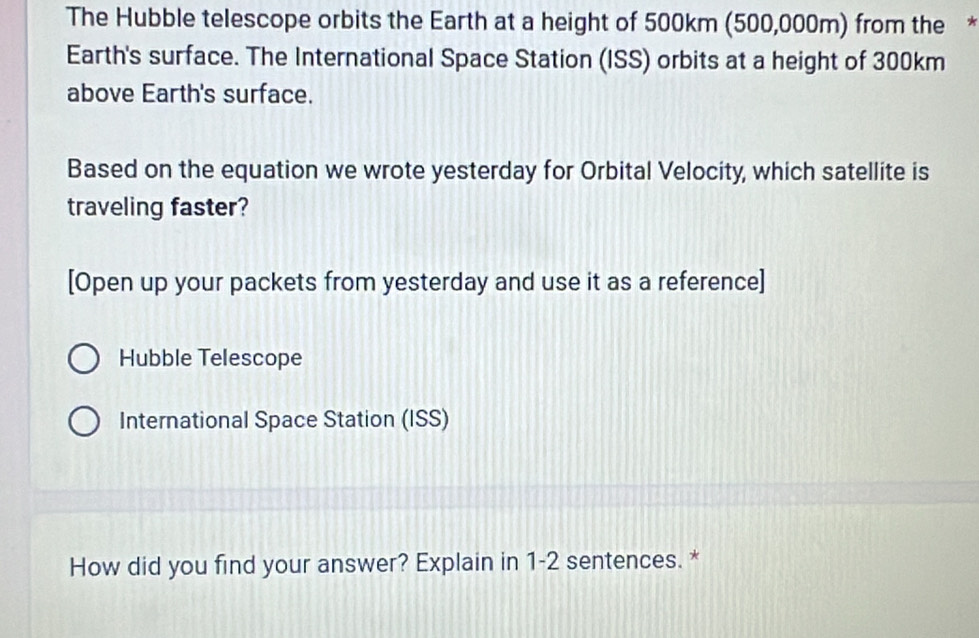 The Hubble telescope orbits the Earth at a height of 500km (500,000m) from the *
Earth's surface. The International Space Station (ISS) orbits at a height of 300km
above Earth's surface.
Based on the equation we wrote yesterday for Orbital Velocity, which satellite is
traveling faster?
[Open up your packets from yesterday and use it as a reference]
Hubble Telescope
International Space Station (ISS)
How did you find your answer? Explain in 1-2 sentences. *