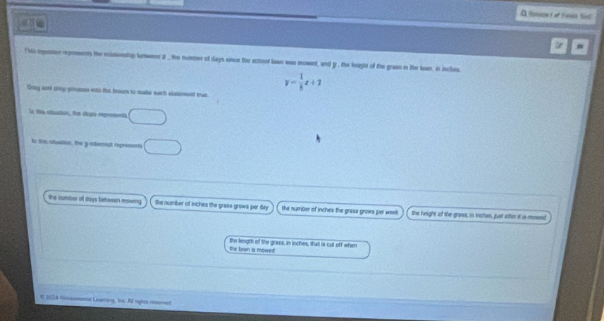 A fousoet ot Fersh Kost
t m
f his reustion reprments the mlasonstip brwenn zt , the number of days sincs the schnof lown was mowed, and y , the height of the grass in the kown, it incles
y= 1/8 x+2
Drng and drp-pouses enc ths boses to make earh statement this
In this olination, the slops represents
to tis stustion, the y-nterrent repreenets
the cumber of days betasen mowing the number of inches the grass grows per day the number of inches the grasa grows per week the height of the grass, in inchas, just afler it is mosnd
the length of the grass, in inches, that is cut off when
the lawn is mowed
# 2034 Ressomancc Learting, ths. All rights resoned