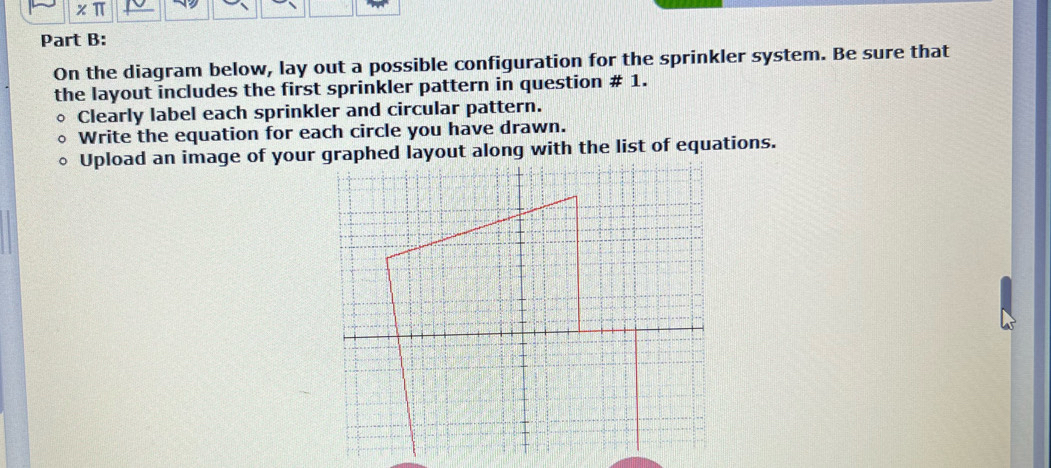 * π
Part B: 
On the diagram below, lay out a possible configuration for the sprinkler system. Be sure that 
the layout includes the first sprinkler pattern in question # 1. 
Clearly label each sprinkler and circular pattern. 
Write the equation for each circle you have drawn. 
Upload an image of your graphed layout along with the list of equations.