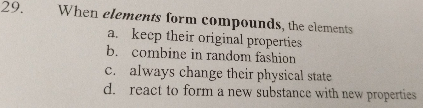 When elements form compounds, the elements
a. keep their original properties
b. combine in random fashion
c. always change their physical state
d. react to form a new substance with new properties