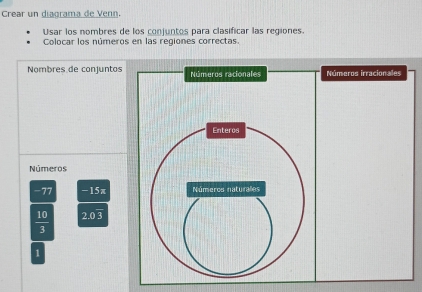 Crear un diagrama de Venn. 
Usar los nombres de los conjuntos para clasificar las regiones. 
Colocar los números en las regiones correctas. 
Nombres de conjuntos Números racionales Números irracionales 
Enteros 
Números
-77 -15π Números naturales
 10/3  2.0 3
1