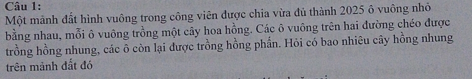 Một mảnh đất hình vuông trong công viên được chia vừa đủ thành 2025 ô vuông nhỏ 
bằng nhau, mỗi ô vuông trồng một cây hoa hồng. Các ô vuông trên hai đường chéo được 
trồng hồng nhung, các ô còn lại được trồng hồng phần. Hỏi có bao nhiêu cây hồng nhung 
trên mảnh đất đó