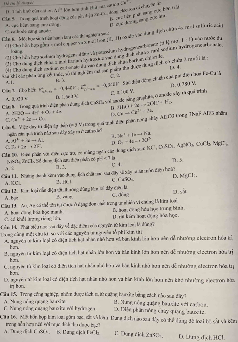 Dhat i ôn lý thuyết Cu^(2+).
D. Tính khử của cation Al^(3+) lớn hơn tính khử của cation
Câu 5. Trong quá trình hoạt động của pin điện ∠ 1 a-Cu, dòng electron di chuyển từ
B. cực bên phải sang cực bên trái.
A. cực kēm sang cực đồng.
D. cực dương sang cực âm.
C. cathode sang anode.
(1) Cho hỗn hợp gồm x mol copper và x mol Iron (II,III) oxide vào dung dịch chứa 4x mol sulfuric acid
Câu 6. Một học sinh tiến hành làm các thí nghiệm sau:
(2) Cho hỗn hợp sodium hydrogensulfate và potassium hydrogencarbonate (tỉ lệ mol 1:1) vào nước dư.
loãng,
(3) Cho dung dịch chứa x mol barium hydroxide vào dung dịch chứa x mol sodium hydrogencarbonate.
(4) Cho dung dịch sodium carbonate dư vào dung dịch chứa barium chloride.
D. 4.
Sau khi các phản ứng kết thúc, số thí nghiệm mà sản phầm thu được dung dịch có chứa 2 muối là :
A.1. B. 3. C. 2.
Câu 7. Cho biết: E_Fe^(2+)/Fe^0=-0,440V;E_Cu^(2+)/Cu^0=+0,340V. Sức điện động chuẩn của pin điện hoá Fe-Cu là
C. 0,100 V. D. 0,780 V.
A. 0,920 V. B. 1,660 V.
Câu 8. Trong quá trình điện phân dung dịch CuSO4 với anode bằng graphite, ở anode xảy ra quá trình
B. 2H_2O+2eto 2OH^-+H_2.
A. 2H2Oto 4H^++O_2+4e.
D. Cuto Cu^(2+)+2e.
C. Cu^(2+)+2eto Cu.
Câu 9. Việc duy trì điện áp thấp (approx 5V) trong quá trình điện phân nóng chảy Al2O3 trong 3NaF.AlF3 nhằm
ngăn cản quá trình nào sau đây xảy ra ở cathode?
B. Na^++1eto Na.
A. Al^(3+)+3eto Al.
D. O_2+4eto 2O^(2-).
C. F_2+2eto 2F^-.
Câu 10. Điện phân với điện cực trơ, có màng ngăn các dung dịch sau: KCl,CuSO_4,AgNO_3,CuCl_2,MgCl_2,
NiSO_4, ZnCl_2 S. Số dung dịch sau điện phân có ph H<7</tex> là
D. 5.
A. 2 B. 3. C. 4.
Câu 11. Nhúng thanh kẽm vào dung dịch chất nào sau đây sẽ xảy ra ăn mòn điện hoá?
D. MgCl_2.
A. KCl. B. HCl. C. CuSO4.
Câu 12. Kim loại dẫn điện tốt, thường dùng làm lõi dây điện là
A. bạc B. vàng C. đồng
D. sdot at
Câu 13. Au, Ag có thể tồn tại được ở dạng đơn chất trong tự nhiên vì chúng là kim loại
A. hoạt động hóa học mạnh. B. hoạt động hóa học trung bình.
C. có khối lượng riêng lớn. D. rất kém hoạt động hóa học.
Câu 14. Phát biểu nào sau đây về đặc điểm của nguyên tử kim loại là đúng?
Trong cùng một chu kì, so với các nguyên tử nguyên tố phi kim thì
A. nguyên tử kim loại có điện tích hạt nhân nhỏ hơn và bán kính lớn hơn nên dễ nhường electron hóa trị
hon.
B. nguyên tử kim loại có điện tích hạt nhân lớn hơn và bán kính lớn hơn nên dễ nhường electron hóa trị
hon.
C. nguyên tử kim loại có điện tích hạt nhân nhỏ hơn và bán kính nhỏ hơn nên dễ nhường electron hóa trị
hon.
D. nguyên tử kim loại có điện tích hạt nhân nhỏ hơn và bán kính lớn hơn nên khó nhường electron hóa
trị hơn.
Câu 15. Trong công nghiệp, nhôm được tách ra từ quặng bauxite bằng cách nào sau đây?
A. Nung nóng quặng bauxite. B. Nung nóng quặng bauxite với carbon.
C. Nung nóng quặng bauxite với hydrogen.  D. Điện phân nóng chảy quặng bauxite.
Câu 16. Một hỗn hợp kim loại gồm bạc, sắt và kẽm. Dung dịch nào sau đây có thể dùng để loại bỏ sắt và kẽm
trong hỗn hợp nêú với mục đích thu được bạc?
A. Dung dịch CuSO₄. B. Dung dịch FeCl₂. C. Dung dịch ZnSO₄. D. Dung dịch HCl.