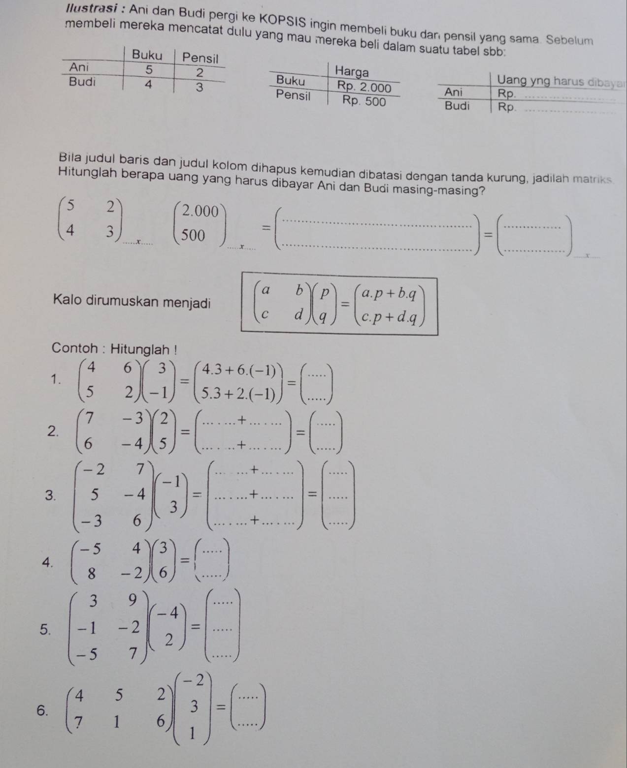 Ilustrasi : Ani dan Budi pergi ke KOPSIS ingin membeli buku dan pensil yang sama. Sebelum
membeli mereka mencatat dulu yang mau mereka beli dalam suatu tabel sbb
Bila judul baris dan judul kolom dihapus kemudian dibatasi dengan tanda kurung, jadilah matriks
Hitunglah berapa uang yang harus dibayar Ani dan Budi masing-masing?
beginpmatrix 5&2 4&3endpmatrix (beginarrayr 2.000 500endarray )_...=(...............................................)
Kalo dirumuskan menjadi beginpmatrix a&b c&dendpmatrix beginpmatrix p qendpmatrix =beginpmatrix a.p+b.q c.p+d.qendpmatrix
Contoh : Hitunglah !
1. beginpmatrix 4&6 5&2endpmatrix beginpmatrix 3 -1endpmatrix =beginpmatrix 4.3+6.(-1) 5.3+2.(-1)endpmatrix =beginpmatrix ... ...endpmatrix
2. beginpmatrix 7&-3 6&-4endpmatrix beginpmatrix 2 5endpmatrix =beginpmatrix .........endpmatrix =beginpmatrix ·s  ·s endpmatrix
3. beginpmatrix -2&7 5&-4 -3&6endpmatrix beginpmatrix -1 3endpmatrix =beginpmatrix ·s &·s  ·s  ·s &·s  ·s  ... ·s endpmatrix =beginpmatrix ·s  ·s  ·s endpmatrix
4. beginpmatrix -5&4 8&-2endpmatrix beginpmatrix 3 6endpmatrix =beginpmatrix ... ...endpmatrix
5. beginpmatrix 3&9 -1&-2 -5&7endpmatrix beginpmatrix -4 2endpmatrix =beginpmatrix ... ... ...endpmatrix
6. beginpmatrix 4&5&2 7&1&6endpmatrix beginpmatrix -2 3 1endpmatrix =beginpmatrix ... ...endpmatrix