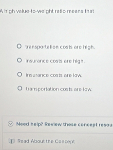 A high value-to-weight ratio means that
transportation costs are high.
insurance costs are high.
insurance costs are low.
transportation costs are low.
Need help? Review these concept resou
Read About the Concept