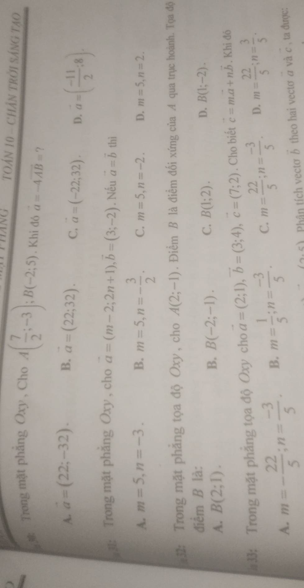 HANG  TOẢN 10 - CHÂN TRỜI SÁNG TAO
#3: Trong mặt phẳng Oxy , Cho
A( 7/2 ;-3);B(-2;5). Khi đó vector a=-4vector AB= ?
A. vector a=(22;-32). B. vector a=(22;32).
C, vector a=(-22;32). D. a=( (-11)/2 ;8).
* 31: Trong mặt phăng Oxy , cho vector a=(m-2;2n+1),vector b=(3;-2). Nếu vector a=vector b thì
A. m=5,n=-3. B. m=5,n=- 3/2 . C. m=5,n=-2. D. m=5,n=2.
#32: Trong mặt phẳng tọa độ Oxy, cho A(2;-1). Điểm B là điểm đối xứng của A qua trục hoành. Tọa độ
điểm B là:
C. B(1;2).
A. B(2;1).
B. B(-2;-1).
D. B(1;-2).
#33: Trong mặt phẳng tọa độ Oxy cho vector a=(2;1),vector b=(3;4),vector c=(7;2). Cho biết vector c=mvector a+nvector b. Khi đó
A. m=- 22/5 ;n= (-3)/5 . B. m= 1/5 ;n= (-3)/5 . C. m= 22/5 ;n= (-3)/5 . D. m= 22/5 ;n= 3/5 .
(2,5) Phân tích vectơ vector b theo hai vectơ a và c , ta được: