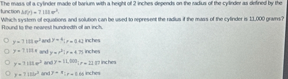 The mass of a cylinder made of barium with a height of 2 inches depends on the radius of the cylinder as defined by the
function M(r)=7.188π r^2. 
Which system of equations and solution can be used to represent the radius if the mass of the cylinder is 11,000 grams?
Round to the nearest hundredth of an inch.
y=7188π r^2 and y=4; r=0.42 inches
y=7.188π and y=r^2; r=4.75 inches
y=7.188π r^2 and y=11,000; r=22.07 inches
y=7.188r^2 and y=π : r=0.66 inches