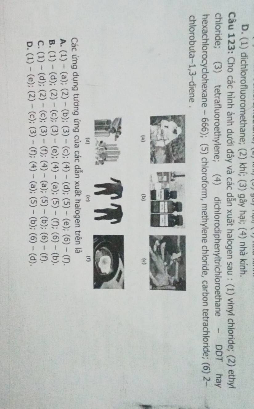 D. (1) dichlorofluoromethane; (2) khí; (3) gây hại; (4) nhà kính.
Câu 123: Cho các hình ảnh dưới đây và các dẫn xuất halogen sau : (1) vinyl chloride; (2) ethyl
chloride; (3) tetrafluoroethylene; (4) dichlorodiphenyltrichloroethane - DDT hay
hexachlorocyclohexane - 666); (5) chloroform, methylene chloride, carbon tetrachloride; (6) 2-
chlorobuta -1, 3 -diene .
(a) (b) (c)
(d) (e) (f)
Các ứng dụng tương ứng của các dẫn xuất halogen trên là
A. (1) - (a); (2)- (b); (3)- (c); (4)- (d); (5)-(e);(6)-(f).
B. (1) — (d); (2) - (c); (3) - (e); (4) - (a); (5) - (f);(6)-(b).
C. (1)-(a) : (2) -(c); 3) - (f); (4) -(a) (5)-(b);(6)-(f).
D. (1)- (e) (2)-(c (3)-(t ); ( (4)-(a);(5)-(b);(6)-(d).