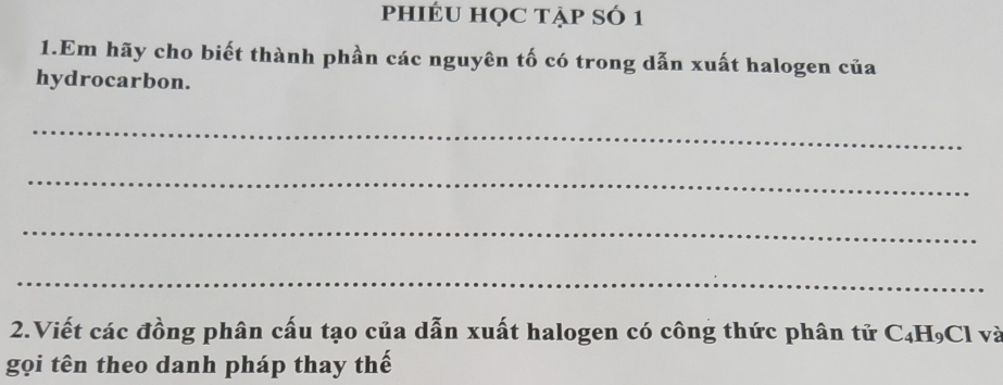 phIÉU HọC tẠp SÓ 1 
1.Em hãy cho biết thành phần các nguyên tố có trong dẫn xuất halogen của 
hydrocarbon. 
_ 
_ 
_ 
_ 
2.Viết các đồng phân cấu tạo của dẫn xuất halogen có công thức phân tử C₄H₉Cl và 
gọi tên theo danh pháp thay thế