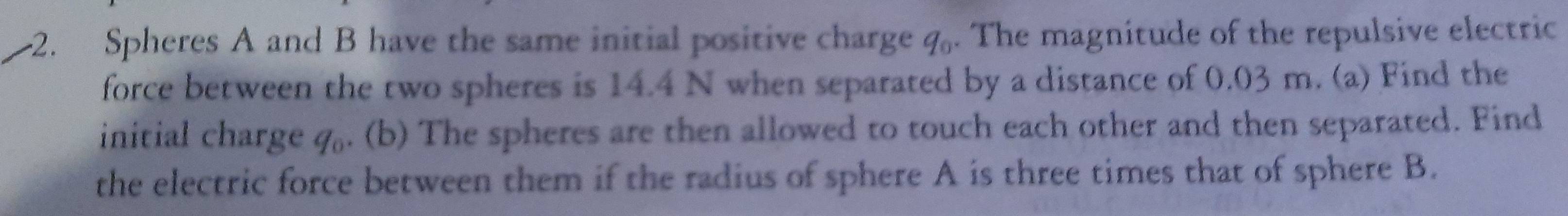 Spheres A and B have the same initial positive charge q. The magnitude of the repulsive electric 
force between the two spheres is 14.4 N when separated by a distance of 0.03 m. (a) Find the 
initial charge . q. (b) The spheres are then allowed to touch each other and then separated. Find 
the electric force between them if the radius of sphere A is three times that of sphere B.