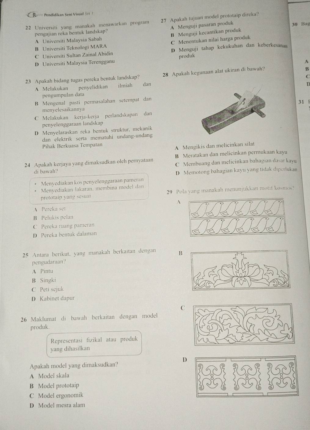 Pendidikan Seni Visual Se  
22 Universiti yang manakah menawarkan program 27 Apakah tujuan model prototaip direka?
A Menguji pasaran produk
30 Bag
pengajian reka bentuk landskap?
A Universiti Malaysia Sabah B Menguji kecantikan produk
B Universiti Teknologi MARA C Menentukan nilai harga produk
C Universiti Sultan Zainal Abidin D Menguji tahap kekukuhan dan keberkesanan
D Universiti Malaysia Terengganu produk
A
23 Apakah bidang tugas pereka bentuk landskap? 28 Apakah kegunaan alat ukiran di bawah?
B
A Melakukan penyelidikan ilmiah dan C
pengumpulan dataD
B Mengenal pasti permasalahan setempat dan
31 F
menyelesaikannya
C Melakukan kerja-kerja perlandskapan dan
penyelenggaraan landskap
D Menyelaraskan reka bentuk struktur, mekanik
dan elektrik serta mematuhi undang-undang
Pihak Berkuasa Tempatan
A Mengikis dan melicinkan silat
B Meratakan dan melicinkan permukaan kayu
24 Apakah kerjaya yang dimaksudkan oleh pernyataan C Membuang dan melicinkan bahagian dasar kayu
di bawah?
D Memotong bahagian kayu yang tidak diperlukan
Menyediakan kos penyelenggaraan pameran
Menyediakan lakaran. membina model dan
prototaip yang sesuai 29 Pola yang manakah menunjukkan motif kosmos?
A
A Pereka set
B Pelukis pelan
C Pereka ruang pameran
D Pereka bentuk dalaman
25 Antara berikut. yang manakah berkaitan dengan B
pengudaraan?
A Pintu
B Singki
C Peti sejuk
D Kabinet dapur
C
26 Maklumat di bawah berkaitan dengan model
produk.
Representasi fizikal atau produk
yang dihasilkan
D
Apakah model yang dimaksudkan?
A Model skala
B Model prototaip
C Model ergonomik
D Model mesra alam