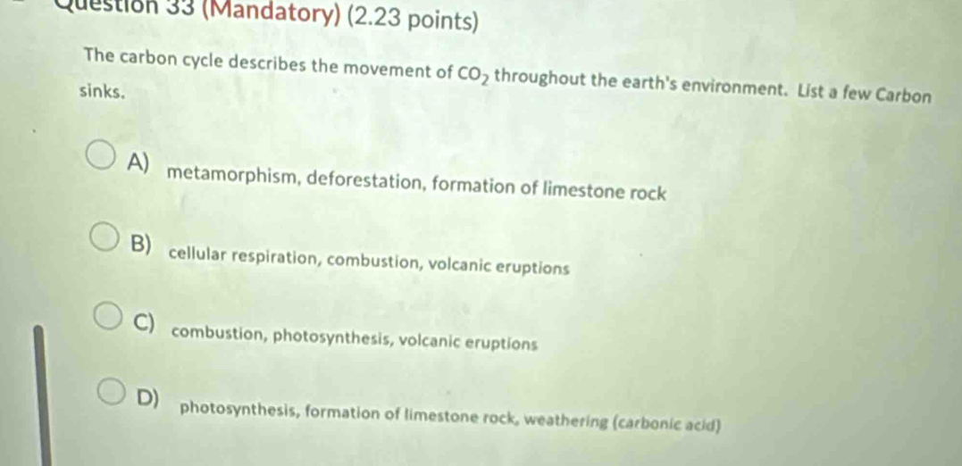 (Mandatory) (2.23 points)
The carbon cycle describes the movement of CO_2 throughout the earth's environment. List a few Carbon
sinks.
A) metamorphism, deforestation, formation of limestone rock
B) cellular respiration, combustion, volcanic eruptions
C) combustion, photosynthesis, volcanic eruptions
D) photosynthesis, formation of limestone rock, weathering (carbonic acid)