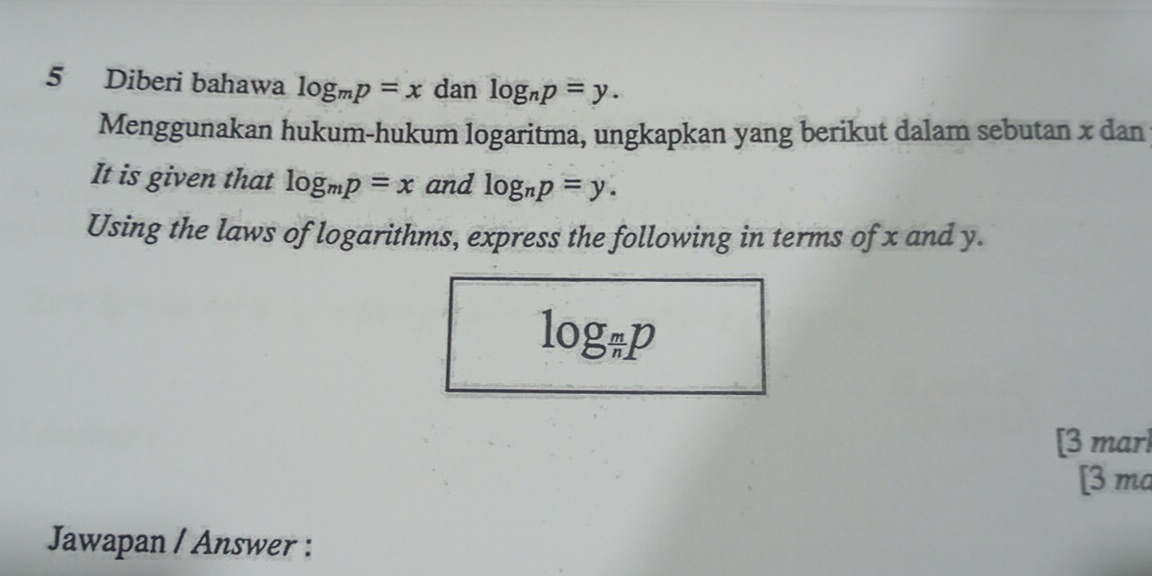 Diberi bahawa log _mp=x dan log _np=y. 
Menggunakan hukum-hukum logaritma, ungkapkan yang berikut dalam sebutan x dan 
It is given that log _mp=x and log _np=y. 
Using the laws of logarithms, express the following in terms of x and y.
log _ m/n p
[3 marl 
[3 ma 
Jawapan / Answer :