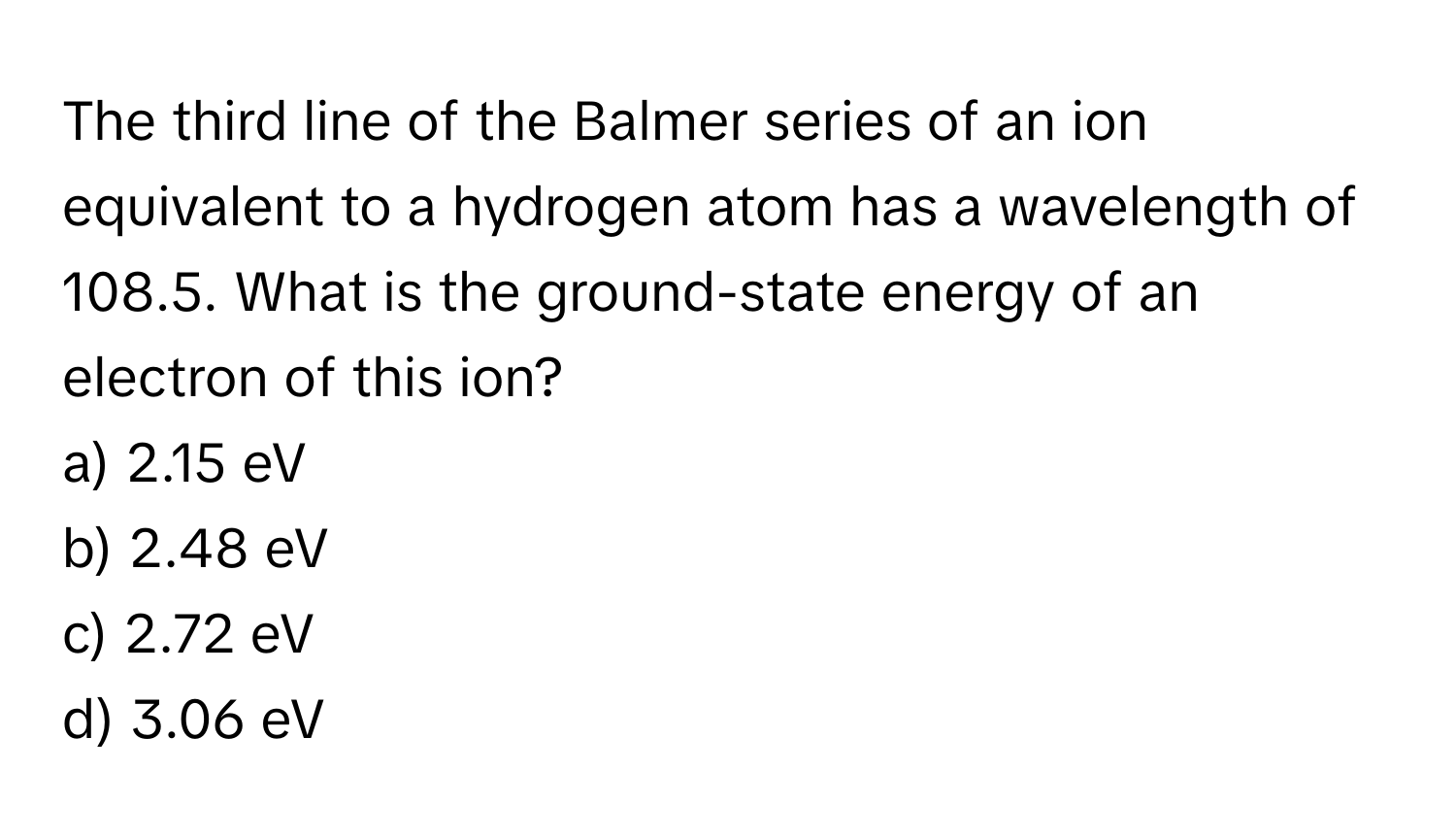 The third line of the Balmer series of an ion equivalent to a hydrogen atom has a wavelength of 108.5. What is the ground-state energy of an electron of this ion?

a) 2.15 eV
b) 2.48 eV
c) 2.72 eV
d) 3.06 eV