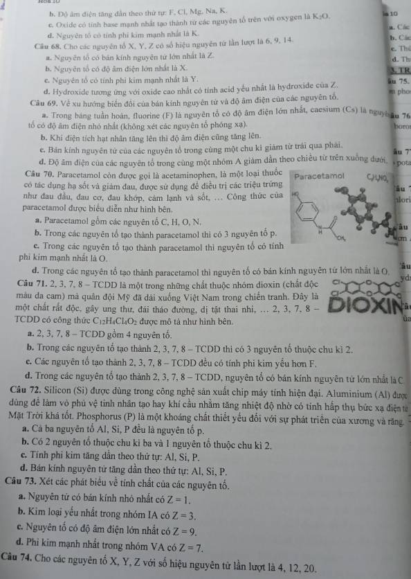 b. Độ âm điện tăng dẫn theo thứ tự: F, Cl, Mg, Na, K.
e. Oxide có tỉnh base mạnh nhất tạo thành từ các nguyên tổ trên với oxygen là K:O ia 10
đ. Nguyên tố có tính phi kim mạnh nhất là K. a. Các h.Các
Câu 68, Cho các nguyên tổ X, Y, Z có số hiệu nguyên từ lần lượt là 6, 9, 14.
e. Thủ
a. Nguyên tổ có bản kính nguyên tứ lớn nhất là Z. d. Th
b. Nguyên tổ có độ âm điện lớn nhất là X. 3. TR
e. Nguyên tổ có tính phi kim mạnh nhất là Y.
d. Hydroxide tương ứng với oxide cao nhất có tỉnh acid yếu nhất là hydroxide của Z. äu 75.
Câu 69. Về xu hướng biến đổi của bán kính nguyên tử và độ âm điện của các nguyên tổ. m pho
a. Trong báng tuần hoàn, fluorine (F) là nguyên tổ có độ âm điện lớn nhất, caesium (Cs) là nguyờ tu 76
tổ có độ âm điện nhó nhất (không xét các nguyên tổ phóng xạ). bar
b. Khí điện tích hạt nhân tăng lên thì độ âm điện cũng tăng lên.
c. Bán kính nguyên tử của các nguyên tổ trong cùng một chu kỉ giảm từ trái qua phải. âu 7
đ. Độ âm điện của các nguyên tổ trong cùng một nhóm A giảm dần theo chiều từ trên xuống đưới, + pot
Câu 70. Paracetamol còn được gọi là acetaminophen, là một loại thuố
có tác dụng hạ sốt và giám đau, được sử dụng để điều trị các triệu trứng
như đau đầu, đau cơ, đau khớp, cảm lạnh và sốt, ... Công thức củalor
paracetamol được biểu diễn như hình bên.
a. Paracetamol gồm các nguyên tố C, H, O, N.
b. Trong các nguyên tổ tạo thành paracetamol thì có 3 nguyên tố p.
cn 
c. Trong các nguyên tổ tạo thành paracetamol thi nguyên tổ có tín
phi kim mạnh nhất là O.
d. Trong các nguyên tố tạo thành paracetamol thì nguyên tố có bán kính nguyên từ lớn nhất là O âu
yd
Câu 71. 2, 3, 7, 8 - TCDD là một trong những chất thuộc nhóm dioxin (chất độc
màu da cam) mà quân đội Mỹ đã dải xuống Việt Nam trong chiến tranh. Đây là
một chất rất độc, gây ung thư, đái tháo đường, dị tật thai nhi, ... 2, 3, 7, 8 -        ra
TCDD có công thức C_12H_4Cl_4O_2 được mô tả như hình bên.
4
a. 2, 3, 7, 8 - TCDD gồm 4 nguyên tố.
b. Trong các nguyên tố tạo thành 2, 3, 7, 8 - TCDD thì có 3 nguyên tố thuộc chu kỉ 2.
c. Các nguyên tổ tạo thành 2, 3, 7, 8 - TCDD đều có tính phi kim yếu hơn F.
d. Trong các nguyên tổ tạo thành 2, 3, 7, 8 - TCDD, nguyên tổ có bán kính nguyên tử lớn nhất là C
Câu 72. Silicon (Si) được dùng trong công nghệ sản xuất chip máy tính hiện đại. Aluminium (Al) được
dùng đề làm vỏ phú vệ tinh nhân tạo hay khí cầu nhằm tăng nhiệt độ nhờ có tính hấp thụ bức xạ điện từ
Mặt Trời khá tốt. Phosphorus (P) là một khoáng chất thiết yếu đối với sự phát triển của xương và răng.
a. Cả ba nguyên tố Al, Si, P đều là nguyên tố p.
b. Có 2 nguyên tổ thuộc chu kỉ ba và 1 nguyên tổ thuộc chu kì 2.
e. Tính phi kim tăng dần theo thứ tự: Al, Si, P.
d. Bản kính nguyên tử tăng dần theo thứ tự: Al, Si, P.
Câu 73. Xét các phát biểu về tính chất của các nguyên tố.
a. Nguyên tử có bán kính nhỏ nhất có Z=1.
b. Kim loại yếu nhất trong nhóm IA có Z=3.
c. Nguyên tố có độ âm điện lớn nhất có Z=9.
d. Phi kim mạnh nhất trong nhóm VA có Z=7.
Cầu 74, Cho các nguyên tố X, Y, Z với số hiệu nguyên từ lần lượt là 4, 12, 20.