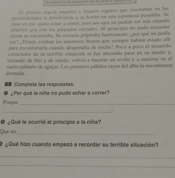 El estado y la reacción de la niña al desp 
El planeta seguía inquieto y lejanos rugidos que resonaban en las 
profundidades la devolvieron a su horror en una espantosa pesadilla. Se 
puso en pie. quiso echar a correr. pero sus ojos no podían ver más estando 
abiertos que con los párpados cerrados. Al principio no pudo recordar 
dónde se encontraba. Su corazón palpitaba fuertemente: ¿por qué no podía 
ver? ¿Dónde estaban los amorosos brazos que siempre habían estado allí 
para reconfortarla cuando despertaba de noche? Poco a poco el recuerdo 
consciente de su terrible situación se fue abriendo paso en su mente y, 
tiritando de frío y de miedo, volvió a hacerse un ovillo y a sumirse en el 
suelo cubierto de agujas. Los primeros pálidos rayos del alba la encontraron 
dormida. 
Completa las respuestas. 
❶ ¿Por qué la niña no pudo echar a correr? 
Porque_ 
_. 
❷ ¿Qué le ocurrió al principio a la niña? 
Que no _. 
O ¿Qué hizo cuando empezó a recordar su terrible situación? 
_ 
_