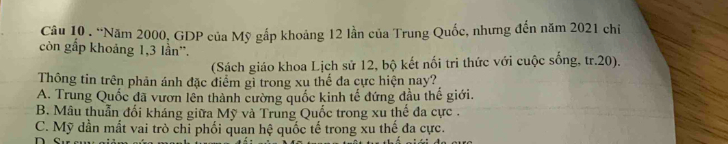 “Năm 2000, GDP của Mỹ gấp khoảng 12 lần của Trung Quốc, nhưng đến năm 2021 chỉ
còn gấp khoảng 1, 3 lần''.
(Sách giáo khoa Lịch sử 12, bộ kết nối tri thức với cuộc sống, tr. 20).
Thông tin trên phản ánh đặc điểm gì trong xu thế đa cực hiện nay?
A. Trung Quốc đã vươn lên thành cường quốc kinh tế đứng đầu thế giới.
B. Mâu thuẫn đối kháng giữa Mỹ và Trung Quốc trong xu thế đa cực .
C. Mỹ dần mất vai trò chỉ phối quan hệ quốc tế trong xu thế đa cực.