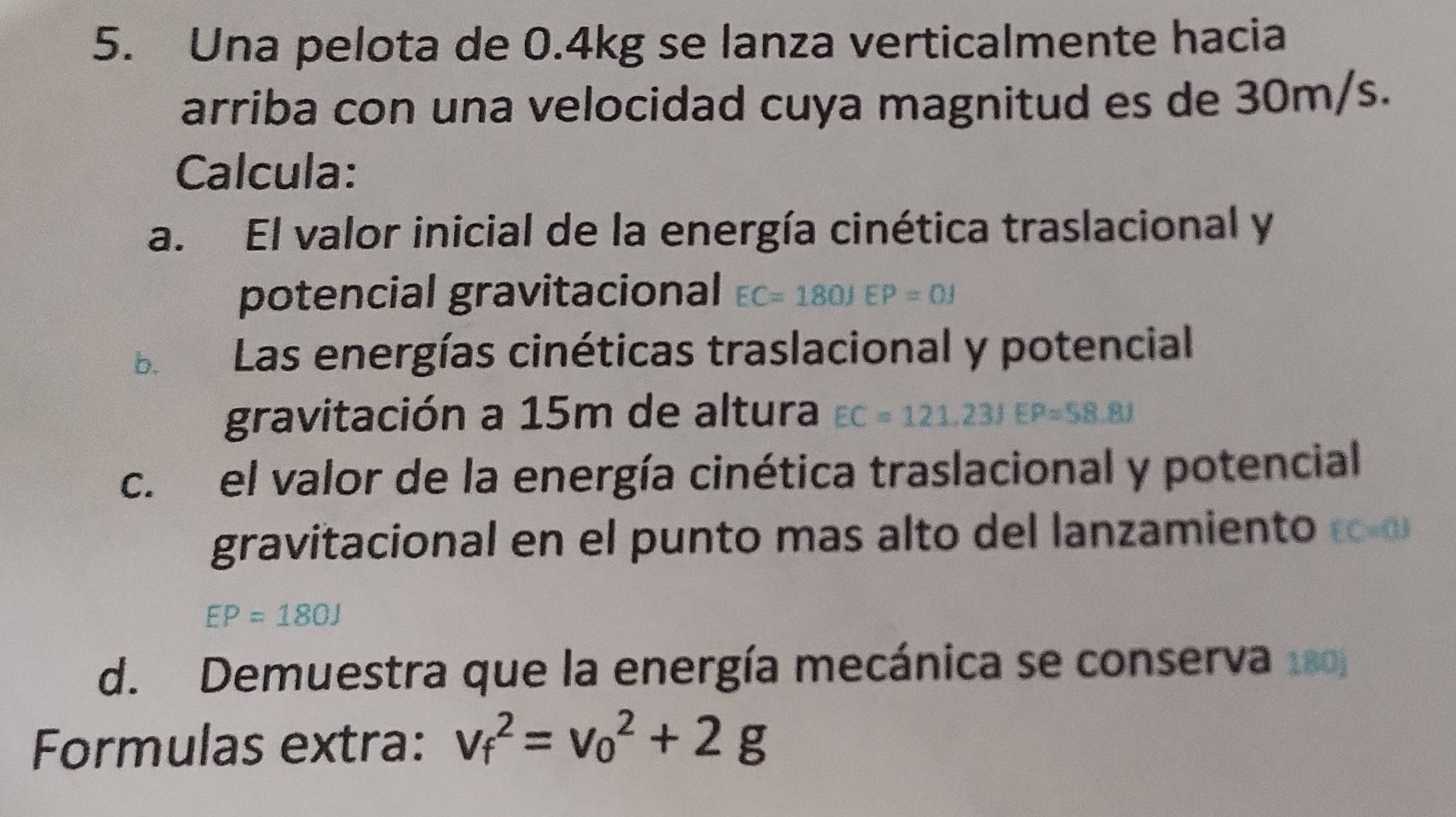 Una pelota de 0.4kg se lanza verticalmente hacia 
arriba con una velocidad cuya magnitud es de 30m/s. 
Calcula: 
a. El valor inicial de la energía cinética traslacional y 
potencial gravitacional EC=180JEP=0J
b.€£ Las energías cinéticas traslacional y potencial 
gravitación a 15m de altura EC=121, 23JEP=58.8J
c. el valor de la energía cinética traslacional y potencial 
gravitacional en el punto mas alto del lanzamiento EC=03
EP=180J
d. Demuestra que la energía mecánica se conserva 10
Formulas extra: v_f^2=v_0^2+2g