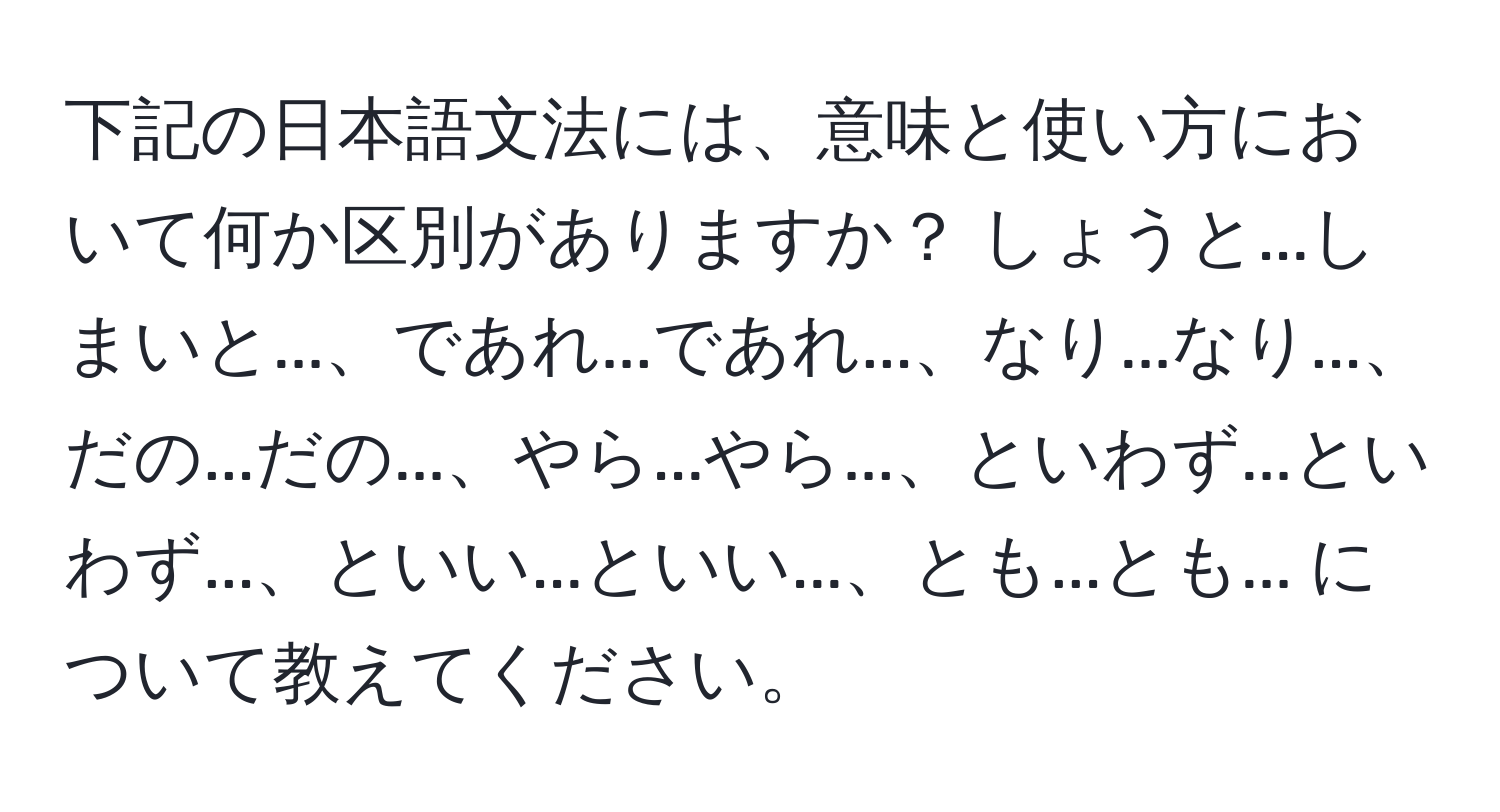 下記の日本語文法には、意味と使い方において何か区別がありますか？ しょうと...しまいと...、であれ...であれ...、なり...なり...、だの...だの...、やら...やら...、といわず...といわず...、といい...といい...、とも...とも... について教えてください。