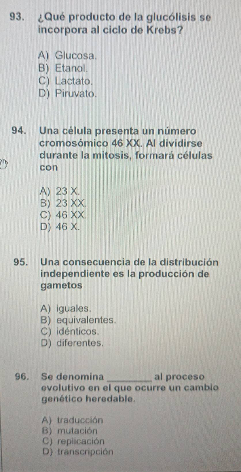 ¿Qué producto de la glucólisis se
incorpora al ciclo de Krebs?
A) Glucosa.
B) Etanol.
C) Lactato.
D) Piruvato.
94. Una célula presenta un número
cromosómico 46 XX. Al dividirse
durante la mitosis, formará células
con
A) 23 X.
B) 23 XX.
C) 46 XX.
D) 46 X.
95. Una consecuencia de la distribución
independiente es la producción de
gametos
A) iguales.
B) equivalentes.
C) idénticos.
D) diferentes.
96. Se denomina _al proceso
evolutivo en el que ocurre un cambio
genético heredable.
A) traducción
B) mutación
C) replicación
D) transcripción